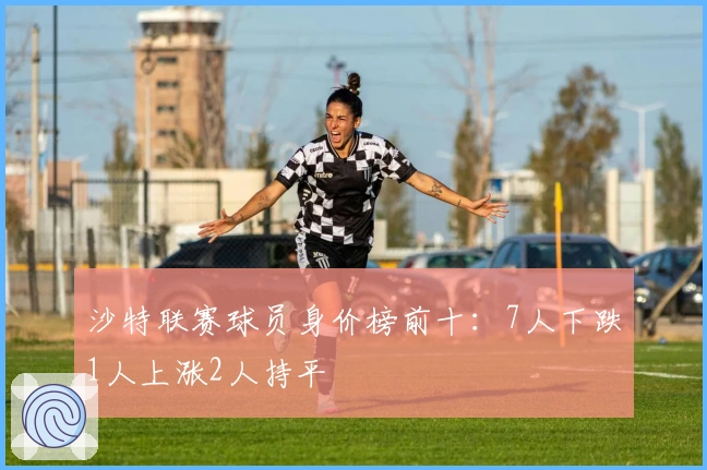 沙特联赛球员身价榜前十：7人下跌1人上涨2人持平