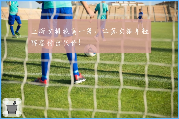 上海女排技高一筹,江苏女排年轻阵容付出代价!