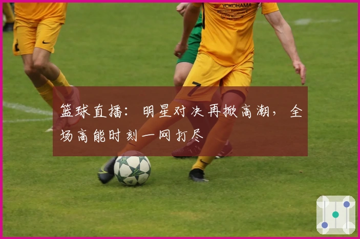 篮球直播：明星对决再掀高潮，全场高能时刻一网打尽
