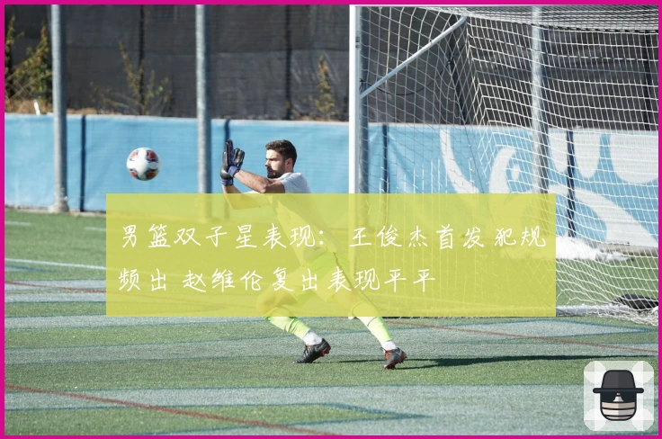 男篮双子星表现：王俊杰首发犯规频出 赵维伦复出表现平平