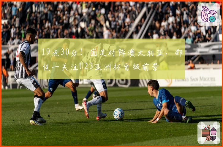 19点30分！国足对阵澳大利亚，邵佳一关注U23亚洲杯晋级前景