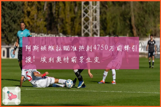 阿斯顿维拉瞄准热刺4750万前锋引援！埃利奥特前景生变