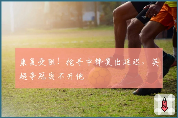 康复受阻!枪手中锋复出延迟,英超争冠离不开他