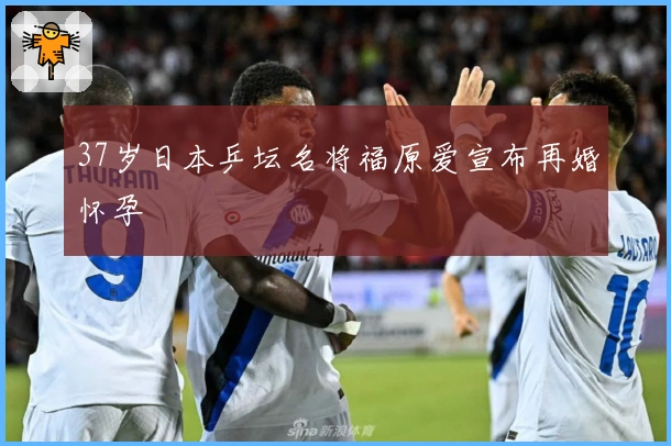 37岁日本乒坛名将福原爱宣布再婚怀孕