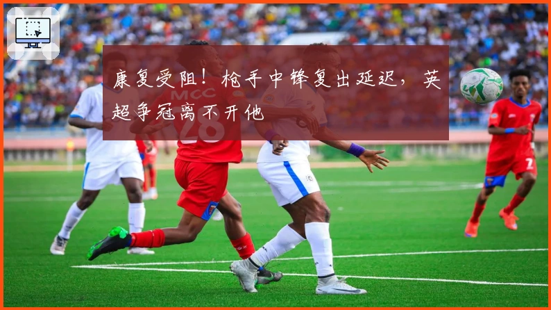 康复受阻！枪手中锋复出延迟，英超争冠离不开他