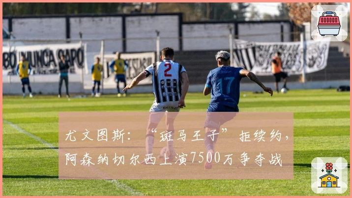 尤文图斯：“斑马王子”拒续约，阿森纳切尔西上演7500万争夺战